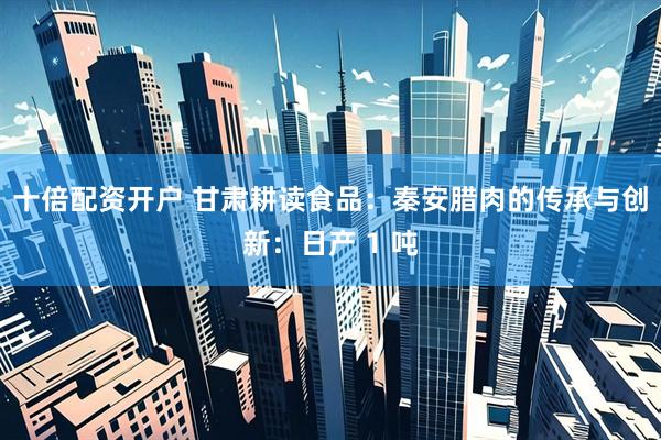十倍配资开户 甘肃耕读食品：秦安腊肉的传承与创新：日产 1 吨