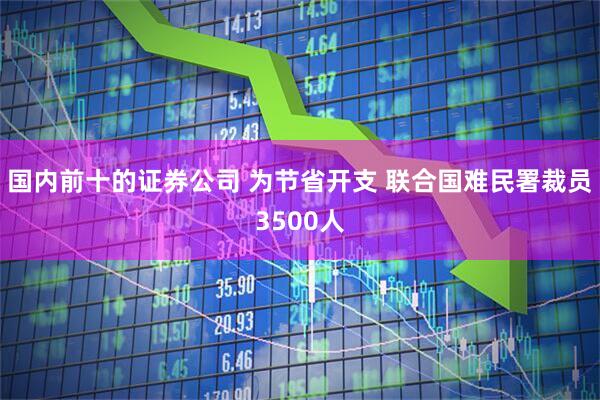 国内前十的证券公司 为节省开支 联合国难民署裁员3500人