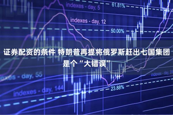 证券配资的条件 特朗普再提将俄罗斯赶出七国集团是个“大错误”