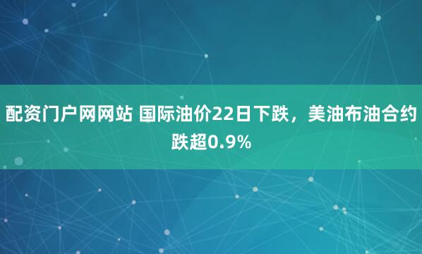 配资门户网网站 国际油价22日下跌，美油布油合约跌超0.9%