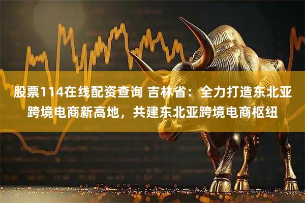 股票114在线配资查询 吉林省：全力打造东北亚跨境电商新高地，共建东北亚跨境电商枢纽
