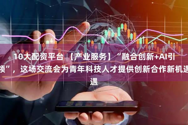 10大配资平台 【产业服务】“融合创新+AI引领”,这场交流会为青年科技人才提供创新合作新机遇