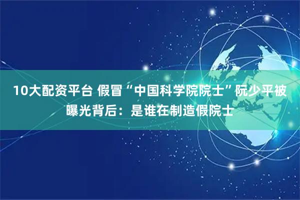 10大配资平台 假冒“中国科学院院士”阮少平被曝光背后：是谁在制造假院士