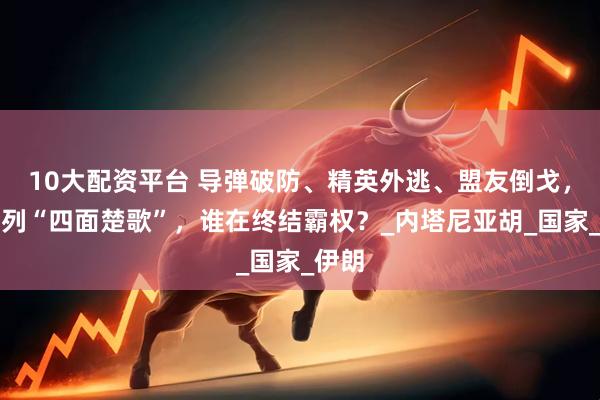 10大配资平台 导弹破防、精英外逃、盟友倒戈，以色列“四面楚歌”，谁在终结霸权？_内塔尼亚胡_国家_伊朗