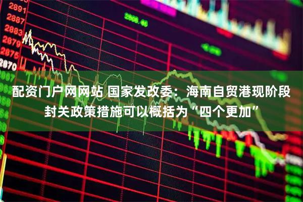 配资门户网网站 国家发改委：海南自贸港现阶段封关政策措施可以概括为“四个更加”