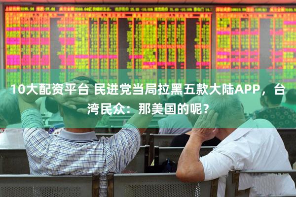 10大配资平台 民进党当局拉黑五款大陆APP,台湾民众:那美国的呢?