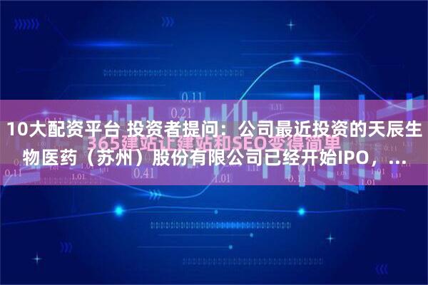 10大配资平台 投资者提问：公司最近投资的天辰生物医药（苏州）股份有限公司已经开始IPO，...
