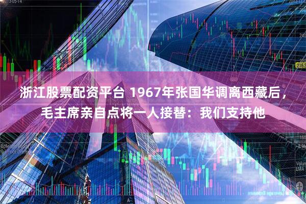 浙江股票配资平台 1967年张国华调离西藏后，毛主席亲自点将一人接替：我们支持他