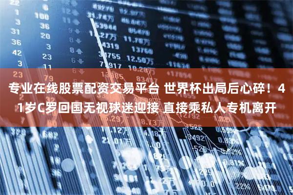 专业在线股票配资交易平台 世界杯出局后心碎！41岁C罗回国无视球迷迎接 直接乘私人专机离开