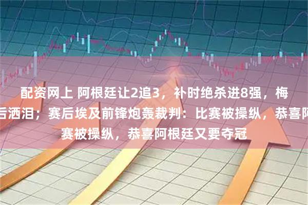 配资网上 阿根廷让2追3，补时绝杀进8强，梅西再破纪录赛后洒泪；赛后埃及前锋炮轰裁判：比赛被操纵，恭喜阿根廷又要夺冠
